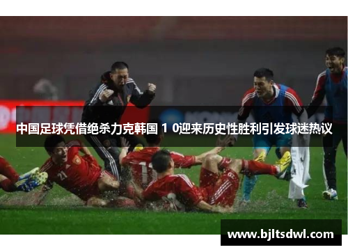 中国足球凭借绝杀力克韩国 1 0迎来历史性胜利引发球迷热议