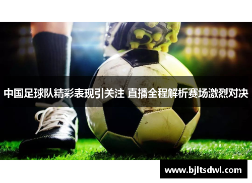 中国足球队精彩表现引关注 直播全程解析赛场激烈对决