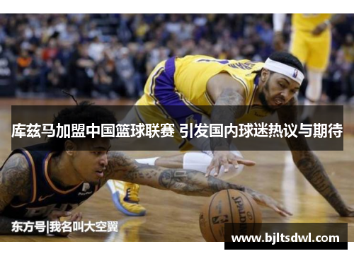 库兹马加盟中国篮球联赛 引发国内球迷热议与期待