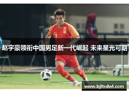 赵宇豪领衔中国男足新一代崛起 未来星光可期